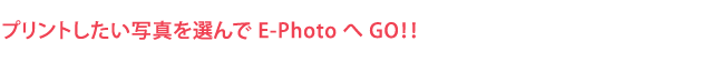 プリントしたい写真を選んで E-Photo へ GO！！