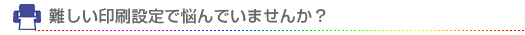 難しい印刷設定で悩んでいませんか？