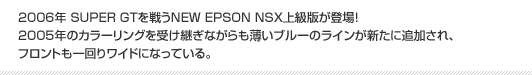 2006年 SUPER GTを戦うNEW EPSON NSX上級版が登場！2005年のカラーリングを受け継ぎながらも薄いブルーのラインが新たに追加され、フロントも一回りワイドになっている。