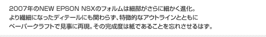 2007年のNEW EPSON NSXのフォルムは細部がさらに細かく進化。より繊細になったディテールにも関わらず、特徴的なアウトラインとともにペーパークラフトで見事に再現。その完成度は紙であることを忘れさせるはず。
