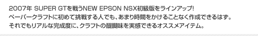 2007年 SUPER GTを戦うNEW EPSON NSX初級版をラインアップ！ペーパークラフトに初めて挑戦する人でも、あまり時間をかけることなく作成できるはず。それでもリアルな完成度に、クラフトの醍醐味を実感できるオススメアイテム。