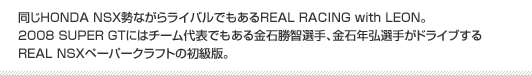 同じHONDA NSX勢ながらライバルでもあるREAL RACING with LEON。2008 SUPER GTにはチーム代表でもある金石勝智選手、金石年弘選手がドライブするREAL NSXペーパークラフトの初級版。