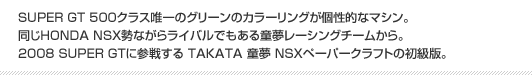 SUPER GT 500クラス唯一のグリーンのカラーリングが個性的なマシン。同じHONDA NSX勢ながらライバルでもある童夢レーシングチームから。2008 SUPER GTに参戦する TAKATA 童夢 NSXペーパークラフトの初級版。