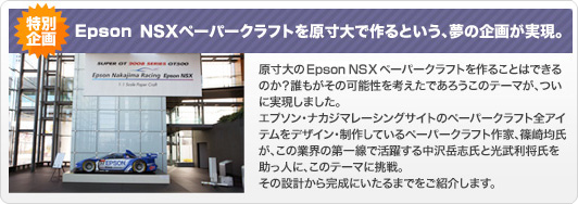 EPSON NSXペーパークラフトを原寸大で作るという、夢の企画が実現。原寸大のEPSON NSXペーパークラフトを作ることはできるのか？誰もがその可能性を考えたであろうこのテーマがついに実現しました。エプソン・ナカジマレーシングサイトのペーパークラフト全アイテムをデザイン・制作しているペーパークラフト作家、篠崎均氏がこの業界の第一線で活躍する中沢岳志氏と光武利将氏を助っ人に、このテーマに挑戦。その設計から完成にいたるまでをご紹介します。