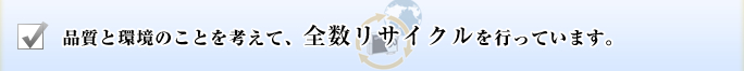 品質と環境のことを考えて、全数リサイクルを行っています。