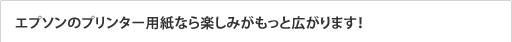 エプソンのプリンター用紙なら楽しみがもっと広がります！