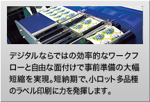 デジタルならではの効率的なワークフローと自由な面付けで事前準備の大幅短縮を実現。短納期で、小ロット多品種のラベル印刷に力を発揮します。