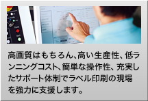 高画質はもちろん、高い生産性、低ランニングコスト、簡単な操作性、充実したサポート体制でラベル印刷の現場を協力に支援します。