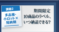 課題2 多品種・小ロット×短納期 期間限定10商品ラベル、いつ納品できる? 課題2 多品種・小ロット×短納期 期間限定10商品ラベル、いつ納品できる?