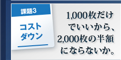 課題3 コストダウン 1,000枚だけでいいから、2,000枚の半額にならないか。 課題3 コストダウン 1,000枚だけでいいから、2,000枚の半額にならないか。