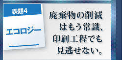 課題4 エコロジー 廃棄物の削減はもう常識、印刷工程でも見逃せない。 課題4 エコロジー 廃棄物の削減はもう常識、印刷工程でも見逃せない。