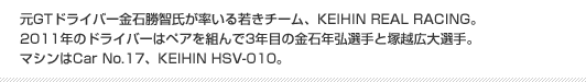 元GTドライバー金石勝智氏が率いる若きチーム、KEIHIN REAL RACING。2011年のドライバーはペアを組んで3年目の金石年弘選手と塚越広大選手。マシンはCar No.17、KEIHIN HSV-010。