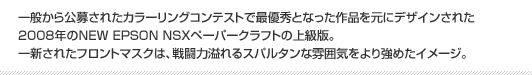 一般から公募されたカラーリングコンテストで最優秀となった作品を元にデザインされた2008年のNEW EPSON NSXペーパークラフトの上級版。一新されたフロントマスクは、戦闘力溢れるスパルタンな雰囲気をより強めたイメージ。