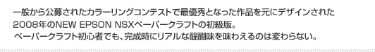 一般から公募されたカラーリングコンテストで最優秀となった作品を元にデザインされた2008年のNEW EPSON NSXペーパークラフトの初級版。ペーパークラフト初心者でも、完成時にリアルな醍醐味を味わえるのは変わらない。