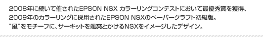 2008年に続いて催されたEPSON NSX カラーリングコンテストにおいて最優秀賞を獲得、2009年のカラーリングに採用されたEPSON NSXのペーパークラフト初級版。”風”をモチーフに、サーキットを颯爽とかけるNSXをイメージしたデザイン。