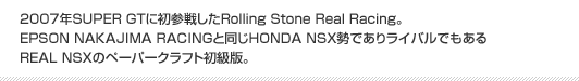 2007年SUPER GTに初参戦したRolling Stone Real Racing。EPSON NAKAJIMA RACINGと同じHONDA NSX勢でありライバルでもあるREAL NSXのペーパークラフト初級版。