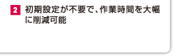 2.初期設定が不要で、作業時間を大幅に削減可能