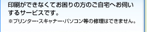 印刷ができなくてお困りの方のご自宅へお伺いするサービスです。※プリンター・スキャナー・パソコン等の修理はできません。