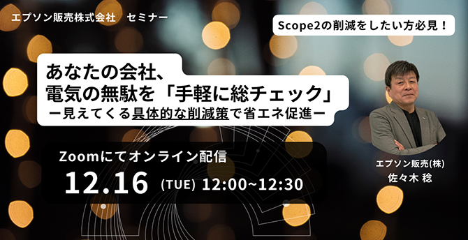 エプソン販売株式会社 セミナー Scope2の削除をしたい方必見！ あなたの会社、電気の無駄を「手軽に総チェック」-見えてくる具体的な削減策で省エネ促進- Zoomにてオンライン配信 12.16（TUE）12:00～12:30