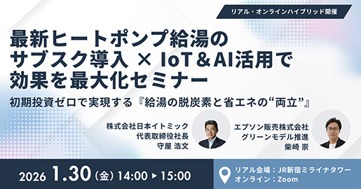 リアル・オンラインハイブリッド開催 最新ヒートポンプ給湯のサブスク導入&times;IoT&AI活用で効果を最大化セミナー 初期投資ゼロで実現する「給湯の脱炭素と省エネの"両立"」 2026 1.30（金）14:00-15:00 リアル会場：JR新宿ミライナタワー オンライン：Zoom