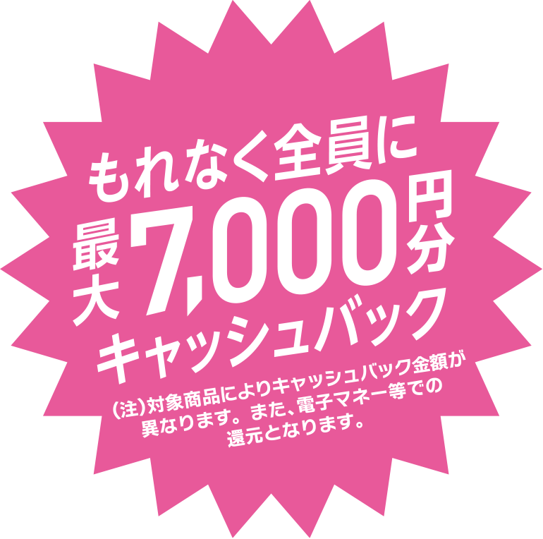 もれなく全員に最大7,000円分キャッシュバック　（注）対象商品によりキャッシュバック金額が異なります。また、電子マネー等での還元となります。
