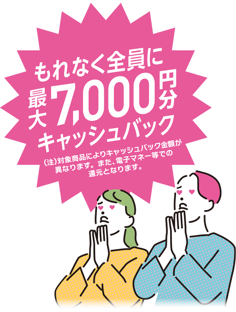 もれなく全員に最大7,000円分キャッシュバック　（注）対象商品によりキャッシュバック金額が異なります。また、電子マネー等での還元となります。