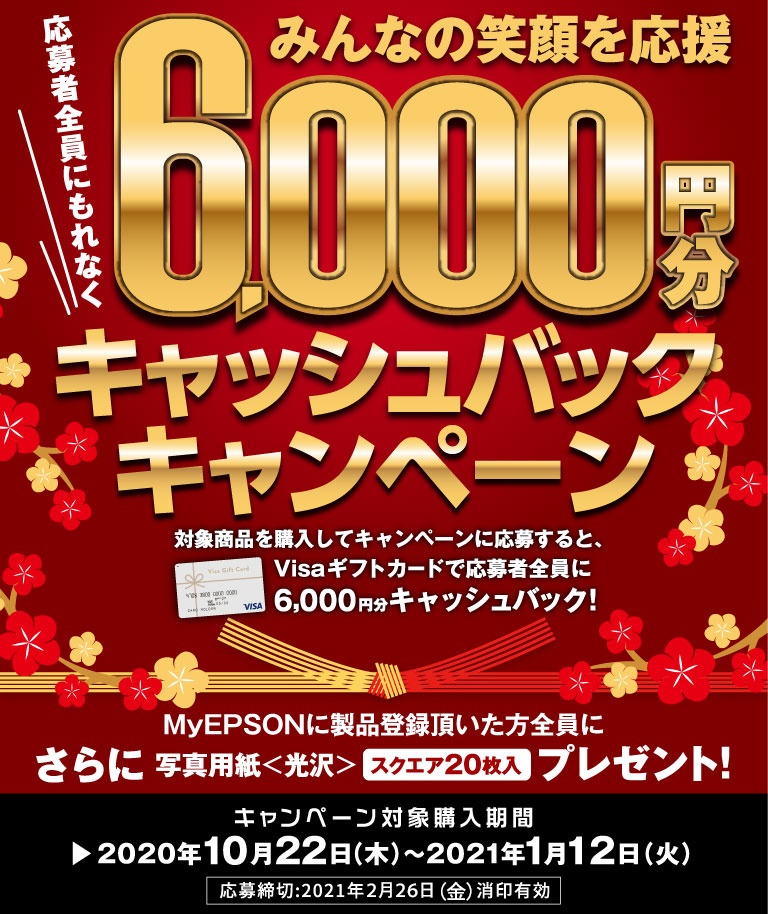 みんなの笑顔を応援応募者にもれなく6,000円キャッシュバックキャンペーン さらにmyEPSONに製品登録していただいた方全員に写真用紙＜光沢＞スクエアをプレゼント！ キャンペーン対象購入期間：2020年10月22日（木曜日）から2021年1月12日（火曜日）応募締め切り：2021年2月26日（金曜日）消印有効