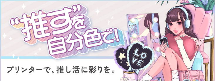 “推す”を自分色でプリンターで、推し活つに彩りを。