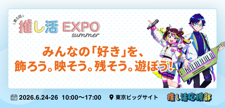 第5回 推し活EXPO【夏】みんなの「好き」を、飾ろう。映そう。残そう。遊ぼう！ 会期：2026年6月24日（水）～2026年6月26日（金）10:00～17:00 会場：東京ビッグサイト
