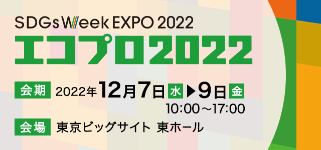 SDGs Week EXPO 2022 エコプロ2022 日時2022年12月7日（水）～9日（金） 10:00～17:00 会場 東京ビッグサイト 東ホール