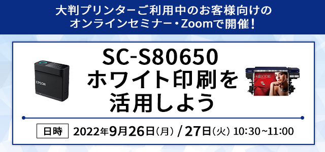 大判プリンターご利用中のお客様向けのオンラインセミナー・Zoomで開催！SC-S80650 ホワイト印刷を活用しよう 日時 2022年9月26日（月）/27日（火）10:30～11:00