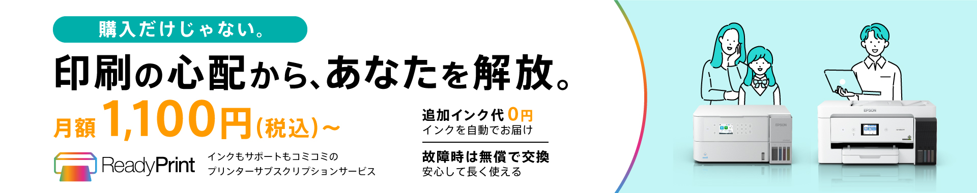 購入だけじゃない。 印刷の心配から、あなたを解放。 月額1,100円（税込）～ ReadyPrint インクもサポートもコミコミのプリンターサブスクリプションサービス