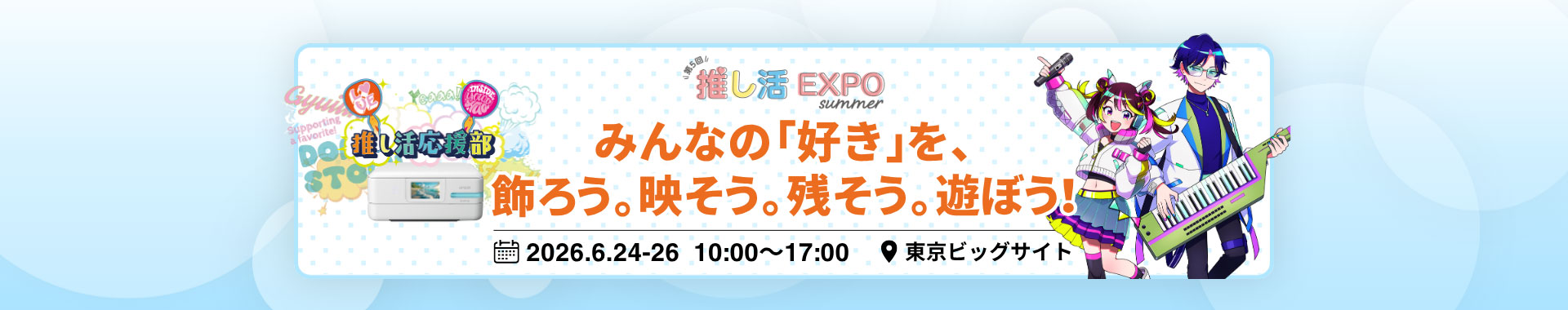 第5回 推し活EXPO【夏】みんなの「好き」を、飾ろう。映そう。残そう。遊ぼう！ 会期：2026年6月24日（水）～2026年6月26日（金）10:00～17:00 会場：東京ビッグサイト