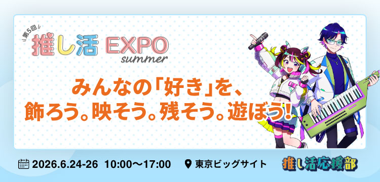 第5回 推し活EXPO【夏】みんなの「好き」を、飾ろう。映そう。残そう。遊ぼう！ 会期：2026年6月24日（水）～2026年6月26日（金）10:00～17:00 会場：東京ビッグサイト