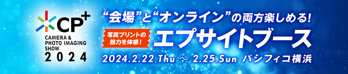 CP+2024 “会場”と“オンライン”の両方楽しめる！写真プリントの魅力を体感！エプサイトブース 2024.2.22.Thu〜2.25.Sun パシフィコ横浜