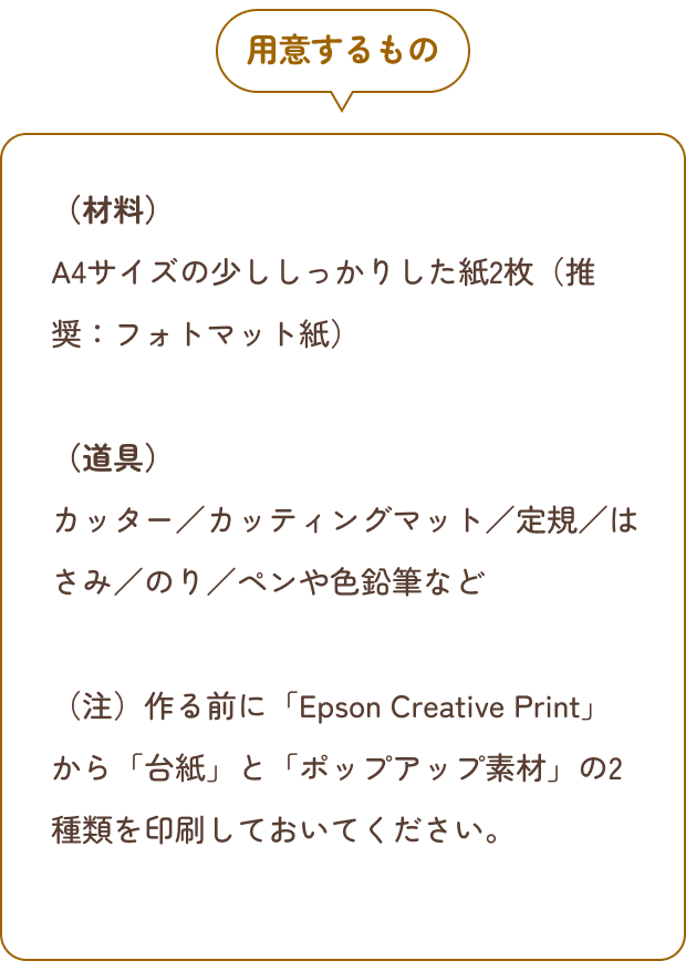 用意するもの （材料）A4サイズの少ししっかりした紙2枚（推奨：フォトマット紙）（道具）カッター／カッティングマット／定規／はさみ／のり／ペンや色鉛筆など（注）作る前に「Epson Creative Print」から「台紙」と「ポップアップ素材」の2種類を印刷しておいてください。