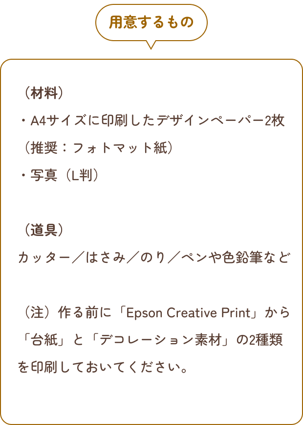 用意するもの （材料）・A4サイズに印刷したデザインペーパー2枚（推奨：フォトマット紙）・写真（L判）（道具）カッター／はさみ／のり／ペンや色鉛筆など （注）作る前に「Epson Creative Print」から「台紙」と「デコレーション素材」の2種類を印刷しておいてください。