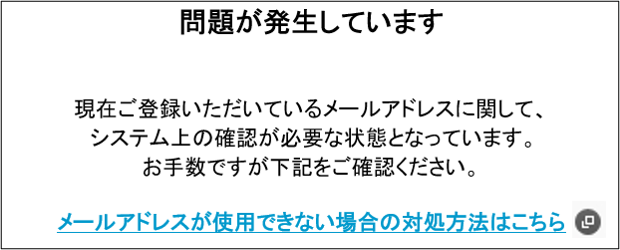 問題が発生しています 現在ご登録いただいているメールアドレスに関して、システム上の確認が必要な状態となっています。お手数ですが下記をご確認ください。メールアドレスが使用できない場合の対処方法はこちら