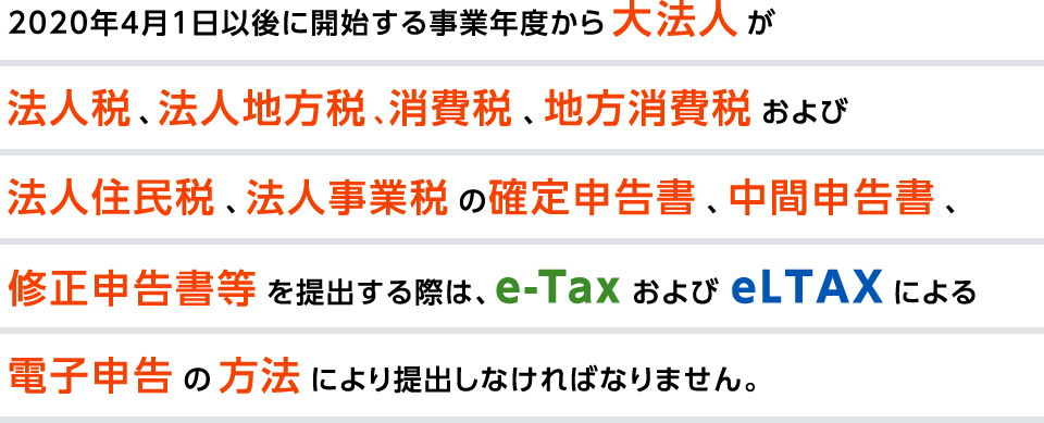 2020年4月1日以後に開始する事業年度から大法人が法人税、法人地方税、消費税、地方消費税および法人住民税、法人事業税の確定申告書、中間報告書、修正申告書等を提出する際は、e-Taxおよびe-LTAXによる電子申告の方法により提出しなければなりません。