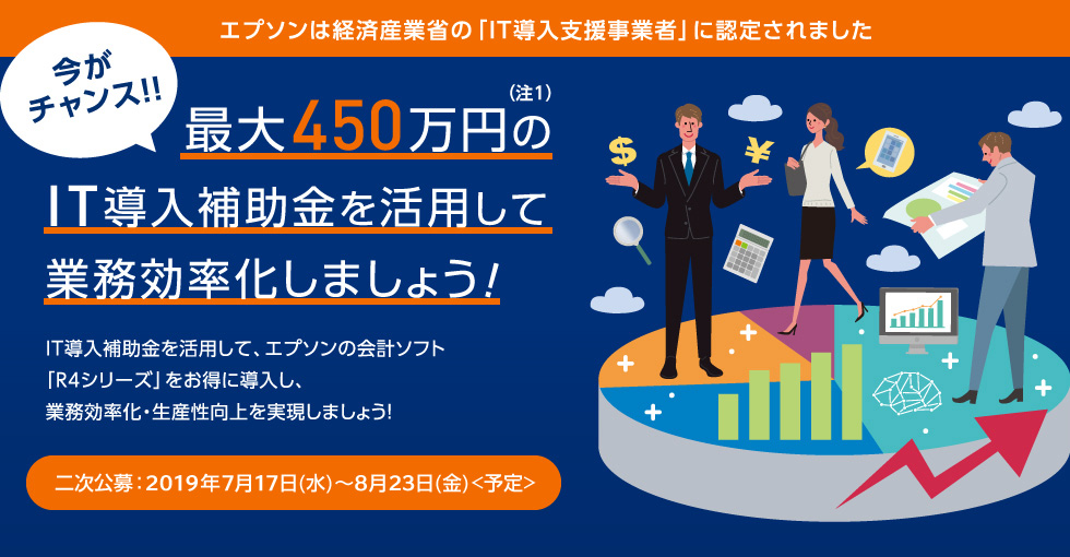 エプソンは経済産業省の「IT導入支援事業者」に認定されました 今がチャンス！！（注1）最大450万円のIT導入補助金を活用して業務効率化しましょう！IT導入補助金を活用して、エプソンの会計ソフト「R4シリーズ」をお得に導入し、業務効率化・生産性向上を実現しましょう！二次公募：2019年7月17日（水）～2019年8月23日（金）<予定>