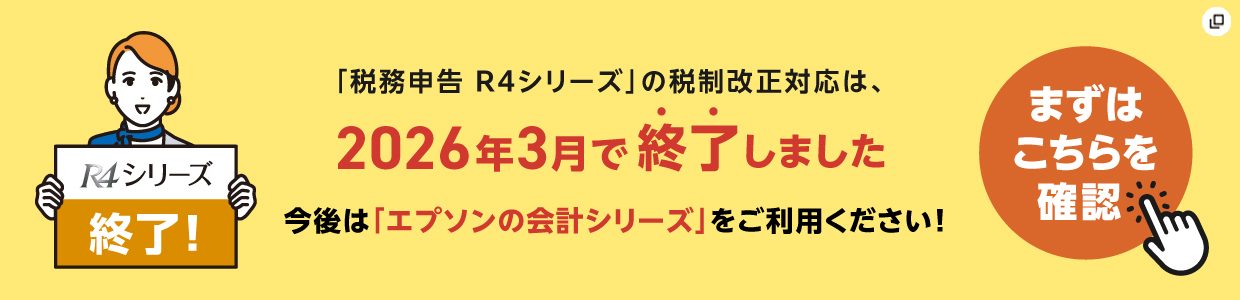 R4シリーズ終了！　「税務申告 R4シリーズ」の税制改正対応は、2026年3月で終了しました　今後は「エプソンの会計シリーズ」をご利用ください！　まずはこちらを確認　新規ウィンドウが開きます