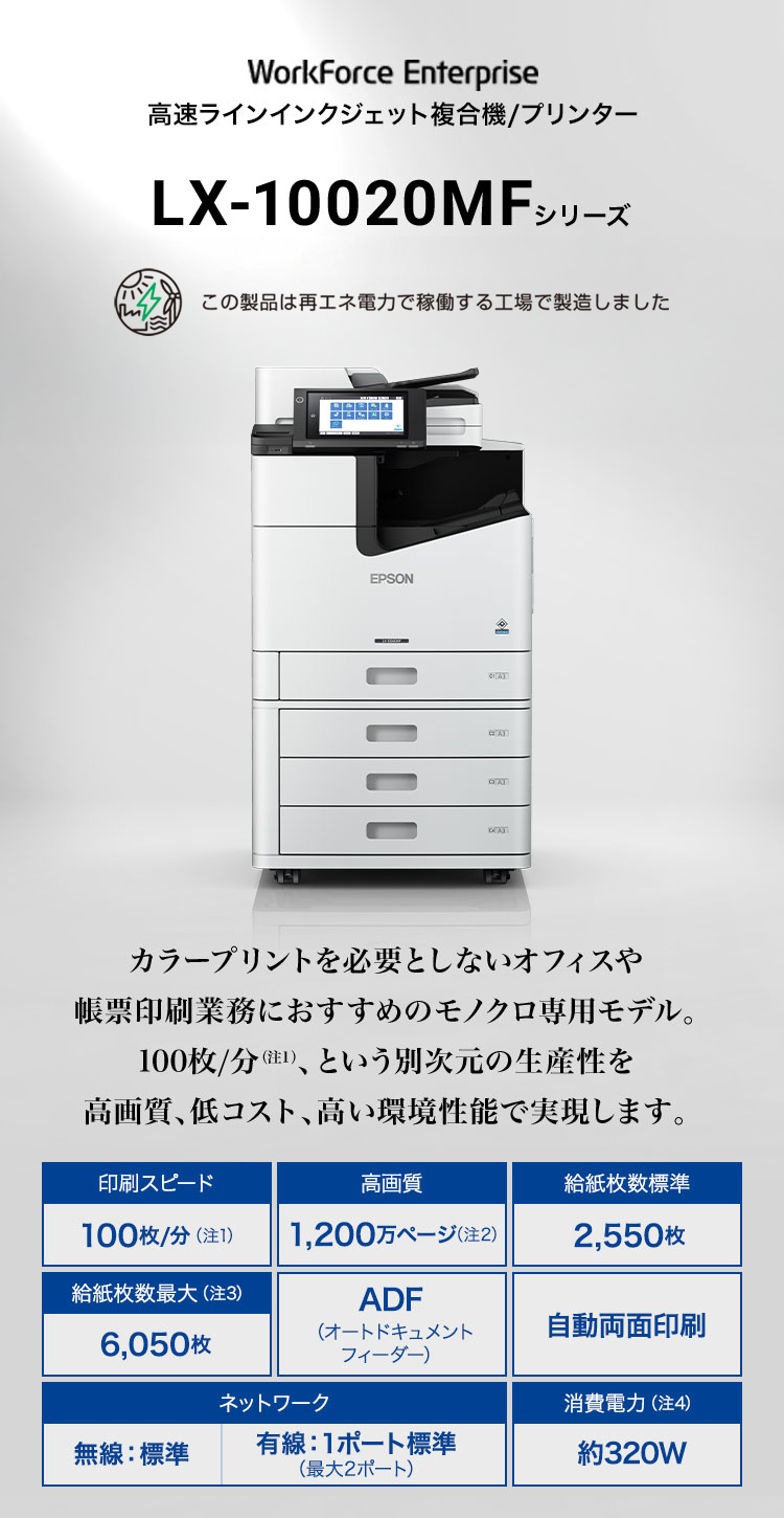 LX-10020MFシリーズ カラープリントを必要としないオフィスや帳票印刷業務におすすめのモノクロ専用モデル。 100枚/分(注1)、という別次元の生産性を高画質、低コスト、高い環境性能で実現します。