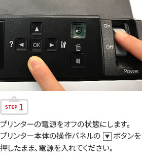 STEP1 プリンターの電源をオフの状態にします。プリンター本体の操作パネルの下三角ボタンを押したまま、電源を入れてください。