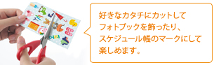 好きなカタチにカットしてフォトブックを飾ったり、スケジュール帳のマークにして楽しめます。