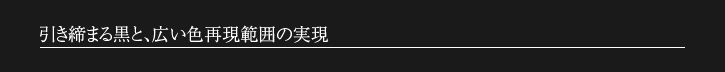 引き締まる黒と、広い色再現範囲の実現
