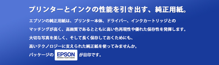プリンターとインクの性能を引き出す、純正用紙。エプソンの純正用紙は、プリンター本体、ドライバー、インクカートリッジとのマッチングが高く、高画質であるとともに高い色再現性や優れた保存性を発揮します。大切な写真を美しく、そして長く保存しておくためにも、高いテクノロジーに支えられた純正紙を使ってみませんか。パッケージのEPSONロゴが目印です。