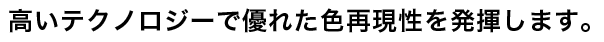 高いテクノロジーで優れた色再現性を発揮します。
