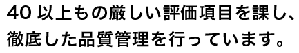 40以上もの厳しい評価項目を課し、徹底した品質管理を行っています。