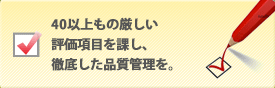 40以上もの厳しい評価項目を課し、徹底した品質管理を。