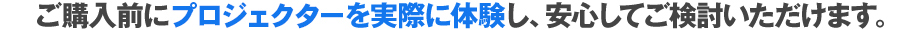 ご購入前にプロジェクターを実際に体験し、安心してご検討いただけます。